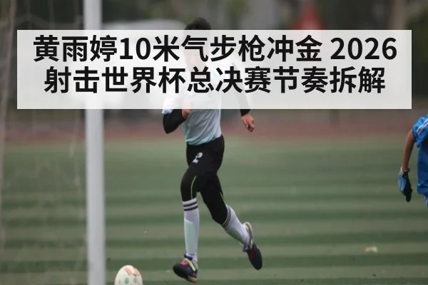 黄雨婷10米气步枪冲金 2026射击世界杯总决赛节奏拆解
